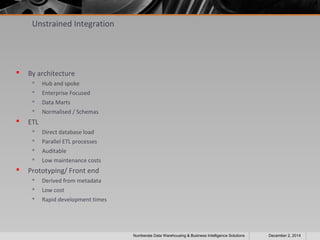 Unstrained Integration 
 By architecture 
 Hub and spoke 
 Enterprise Focused 
 Data Marts 
 Normalised / Schemas 
 ETL 
 Direct database load 
 Parallel ETL processes 
 Auditable 
 Low maintenance costs 
 Prototyping/ Front end 
 Derived from metadata 
 Low cost 
 Rapid development times 
Numberate Data Warehousing & Business Intelligence Solutions December 2, 2014 
 