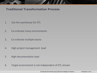 Traditional Transformation Process 
1. Use the warehouse for ETL 
2. Co-ordinate many environments 
3. Co-ordinate multiple teams 
4. High project management load 
5. High documentation load 
6. Target environment is not independent of ETL stream 
Numberate Data Warehousing & Business Intelligence Solutions December 2, 2014 
 