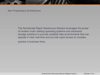 Non Proprietary Architecture 
The Numberate Rapid Warehouse Solution leverages the power 
of modern multi- tasking operating systems and advanced 
storage solutions to provide scalable data environments that can 
operate in near real time and provide rapid access to complex 
queries in business time. 
Numberate Data Warehousing & Business Intelligence Solutions December 2, 2014 
 