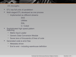 ETL Strengths 
 ETL has full units of parallelism 
 Multi staged ETL developed as one process 
 Implemented as different streams 
SAS 
Utilities 
SQL 
C / Cobol 
 Sophisticated high speed pattern 
matching 
 Matrix Input Loader 
 Generic Data Conversion Module 
 Saves tens of thousands of lines of code 
 Generated code is error free 
 Metadata driven 
 End to end – including warehouse definition 
Numberate Data Warehousing & Business Intelligence Solutions December 2, 2014 
 