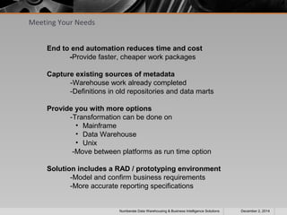 Meeting Your Needs 
End to end automation reduces time and cost 
-Provide faster, cheaper work packages 
Capture existing sources of metadata 
-Warehouse work already completed 
-Definitions in old repositories and data marts 
Provide you with more options 
-Transformation can be done on 
• Mainframe 
• Data Warehouse 
• Unix 
-Move between platforms as run time option 
Solution includes a RAD / prototyping environment 
-Model and confirm business requirements 
-More accurate reporting specifications 
Numberate Data Warehousing & Business Intelligence Solutions December 2, 2014 
 