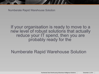 Numberate Rapid Warehouse Solution 
If your organisation is ready to move to a 
new level of robust solutions that actually 
reduce your IT spend, then you are 
probably ready for the 
Numberate Rapid Warehouse Solution 
Numberate Data Warehousing & Business Intelligence Solutions December 2, 2014 
