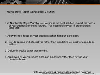 Numberate Rapid Warehouse Solution 
The Numberate Rapid Warehouse Solution is the right solution to meet the needs 
of your business for going forward. You need to give your IT professionals 
tools that; 
1. Allow them to focus on your business rather than our technology. 
2. Provide options and alternatives rather than mandating yet another upgrade or 
add on. 
3. Deliver in weeks rather than months. 
4. Are driven by your business rules and processes rather than driving your 
business broke. 
Data Warehousing & Business Intelligence Solutions 
Numberate Data Warehousing & Business Intelligence Solutions December 2, 2014 
 