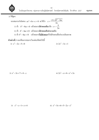 14
ครูเสวตรโรงเรียนอุทกวิทยาคม กลุ่มสาระการเรียนรู้คณิตศาสตร์ วิชาคณิตศาสตร์เพิ่มเติม ปีการศึกษา 2557
2) ใช้สูตร
จากสมการกาลังสอง 2
0ax bx c   จะได้ว่า
2
4
2
b b ac
x
a
  

1) ถ้า 2
4 0b ac  แล้วสมการมีคาตอบเดียว คือ
2
b
x
a
 
2) ถ้า 2
4 0b ac  แล้วสมการมีคาตอบเป็นจานวนจริง
3) ถ้า 2
4 0b ac  แล้วสมการไม่มีคาตอบหรือมีคาตอบเป็นจานวนจินตภาพ
ตัวอย่างที่ 3 จงแก้สมการสมการในแต่ละข้อต่อไปนี้
1) 0522
 xx 2) 132 2
 xx
3) xxx  4732
4) 2 2
2 4 3x x x x   
5) 2
1 4x x x    6) 2 2
5 6 5 2x x x x    
 