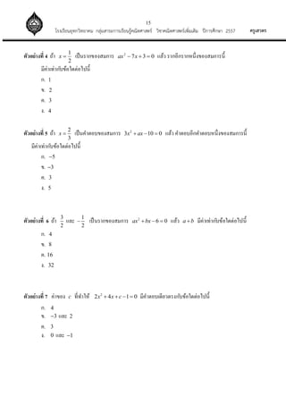 15
ครูเสวตรโรงเรียนอุทกวิทยาคม กลุ่มสาระการเรียนรู้คณิตศาสตร์ วิชาคณิตศาสตร์เพิ่มเติม ปีการศึกษา 2557
ตัวอย่างที่ 4 ถ้า
2
1
x เป็นรากของสมการ 0372
 xax แล้ว รากอีกรากหนึ่งของสมการนี้
มีค่าเท่ากับข้อใดต่อไปนี้
ก. 1
ข. 2
ค. 3
ง. 4
ตัวอย่างที่ 5 ถ้า 2
3
x  เป็นคาตอบของสมการ 2
3 10 0x ax   แล้ว คาตอบอีกคาตอบหนึ่งของสมการนี้
มีค่าเท่ากับข้อใดต่อไปนี้
ก. 5
ข. 3
ค. 3
ง. 5
ตัวอย่างที่ 6 ถ้า 3
2
และ 1
2
 เป็นรากของสมการ 2
6 0ax bx   แล้ว a b มีค่าเท่ากับข้อใดต่อไปนี้
ก. 4
ข. 8
ค. 16
ง. 32
ตัวอย่างที่ 7 ค่าของ c ที่ทาให้ 2
2 4 1 0x x c    มีคาตอบเดียวตรงกับข้อใดต่อไปนี้
ก. 4
ข. 3 และ 2
ค. 3
ง. 0 และ 1
 