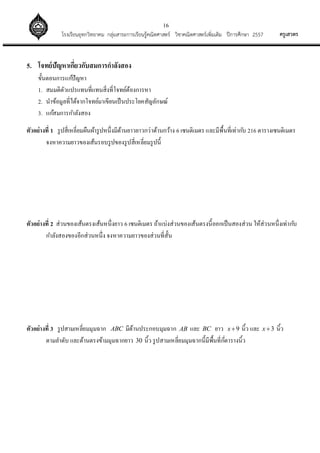 16
ครูเสวตรโรงเรียนอุทกวิทยาคม กลุ่มสาระการเรียนรู้คณิตศาสตร์ วิชาคณิตศาสตร์เพิ่มเติม ปีการศึกษา 2557
5. โจทย์ปัญหาเกี่ยวกับสมการกาลังสอง
ขั้นตอนการแก้ปัญหา
1. สมมติตัวแปรแทนที่แทนสิ่งที่โจทย์ต้องการหา
2. นาข้อมูลที่ได้จากโจทย์มาเขียนเป็นประโยคสัญลักษณ์
3. แก้สมการกาลังสอง
ตัวอย่างที่ 1 รูปสี่เหลี่ยมผืนผ้ารูปหนึ่งมีด้านยาวยาวกว่าด้านกว้าง 6 เซนติเมตร และมีพื้นที่เท่ากับ 216 ตารางเซนติเมตร
จงหาความยาวของเส้นรอบรูปของรูปสี่เหลี่ยมรูปนี้
ตัวอย่างที่ 2 ส่วนของเส้นตรงเส้นหนึ่งยาว 6 เซนติเมตร ถ้าแบ่งส่วนของเส้นตรงนี้ออกเป็นสองส่วน ให้ส่วนหนึ่งเท่ากับ
กาลังสองของอีกส่วนหนึ่ง จงหาความยาวของส่วนที่สั้น
ตัวอย่างที่ 3 รูปสามเหลี่ยมมุมฉาก ABC มีด้านประกอบมุมฉาก AB และ BC ยาว 9x  นิ้ว และ 3x  นิ้ว
ตามลาดับ และด้านตรงข้ามมุมฉากยาว 30 นิ้ว รูปสามเหลี่ยมมุมฉากนี้มีพื้นที่กี่ตารางนิ้ว
 