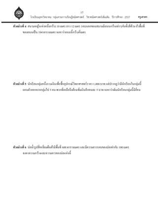 17
ครูเสวตรโรงเรียนอุทกวิทยาคม กลุ่มสาระการเรียนรู้คณิตศาสตร์ วิชาคณิตศาสตร์เพิ่มเติม ปีการศึกษา 2557
ตัวอย่างที่ 4 สนามหญ้าแห่งหนึ่งกว้าง 10เมตร ยาว 12เมตร รอบนอกของสนามมีถนนกว้างเท่าๆกันทั้งสี่ด้าน ถ้าพื้นที่
ของถนนเป็น 104ตารางเมตร จงหาว่าถนนนี้กว้างกี่เมตร
ตัวอย่างที่ 5 นักเรียนกลุ่มหนึ่งรวมเงินเพื่อซื้ออุปกรณ์วิทยาศาสตร์ราคา 1,400 บาท แต่ปรากฏว่ามีนักเรียนในกลุ่มนี้
ถอนตัวออกจากกลุ่มไป 5 คน พวกที่เหลือจึงต้องเพิ่มเงินอีกคนละ 5 บาท จงหาว่าเดิมนักเรียนกลุ่มนี้มีกี่คน
ตัวอย่างที่ 6 บ่อน้ารูปสี่เหลี่ยมผืนผ้ามีพื้นที่ 600ตารางเมตร และมีความยาวรอบของบ่อเท่ากับ 100เมตร
จงหาความกว้างและความยาวของบ่อแห่งนี้
 