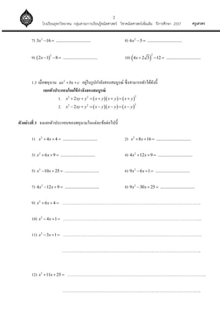 2
ครูเสวตรโรงเรียนอุทกวิทยาคม กลุ่มสาระการเรียนรู้คณิตศาสตร์ วิชาคณิตศาสตร์เพิ่มเติม ปีการศึกษา 2557
7) 2
3 16 ...............................x   8) 2
6 5 ...............................x  
9)  
2
2 1 8 ...............................x    10)  
2
4 2 3 12 ...............................x   
1.3 เมื่อพหุนาม 2
ax bx c  อยู่ในรูปกาลังสองสมบูรณ์ ซึ่งสามารถทาได้ดังนี้
แยกตัวประกอบโดยใช้กาลังสองสมบูรณ์
1.     
22 2
2x xy y x y x y x y      
2.     
22 2
2x xy y x y x y x y      
ตัวอย่างที่ 3 จงแยกตัวประกอบของพหุนามในแต่ละข้อต่อไปนี้
1) 2
4 4 ...............................x x   2) 2
8 16 ...............................x x  
3) 2
6 9 ...............................x x   4) 2
4 12 9 ...............................x x  
5) 2
10 25 ...............................x x   6) 2
9 6 1 ...............................x x  
7) 2
4 12 9 ...............................x x   8) 2
9 30 25 ...............................x x  
9) 2
6 4x x   ……………………………………………………………………………………………..
10) 2
4 1x x   ……………………………………………………………………………………………..
11) 2
3 1x x   ……………………………………………………………………………………………..
……………………………………………………………………………………………..
12) 2
11 25x x   ……………………………………………………………………………………………..
……………………………………………………………………………………………..
 
