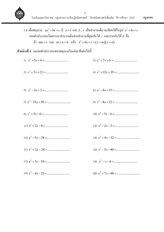 3
ครูเสวตรโรงเรียนอุทกวิทยาคม กลุ่มสาระการเรียนรู้คณิตศาสตร์ วิชาคณิตศาสตร์เพิ่มเติม ปีการศึกษา 2557
1.4 เมื่อพหุนาม 2
ax bx c  มี 1a  และ ,b c เป็นจานวนเต็ม จะเขียนได้ในรูป 2
x bx c 
แยกตัวประกอบโดยการหาจานวนเต็มสองจานวนที่คูณกันได้ c และบวกกันได้ b ซึ่ง
ถ้า mn c และ m n b  แล้ว   2
x bx c x m x n    
ตัวอย่างที่ 4 จงแยกตัวประกอบของพหุนามในแต่ละข้อต่อไปนี้
1) 2
5 6 ............................x x   2) 2
7 6 ............................x x  
3) 2
7 12 ............................x x   4) 2
12 35 ............................x x  
5) 2
3 2 ............................x x   6) 2
8 15 ............................x x  
7) 2
15 56 ............................x x   8) 2
8 12 ............................x x  
9) 2
5 6 ............................x x   10) 2
5 6 ............................x x  
11) 2
2 8 ............................x x   12) 2
2 3 ............................x x  
13) 2
5 24 ............................x x   14) 2
4 32 ............................x x  
15) 2
2 24 ............................x x   16) 2
3 40 ............................x x  
17) 2
3 54 ............................x x   18) 2
6 ............................x x  
19) 2
4 21 ............................x x   20) 2
7 60 ............................x x  
 