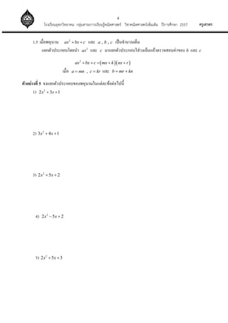 4
ครูเสวตรโรงเรียนอุทกวิทยาคม กลุ่มสาระการเรียนรู้คณิตศาสตร์ วิชาคณิตศาสตร์เพิ่มเติม ปีการศึกษา 2557
1.5 เมื่อพหุนาม 2
ax bx c  และ , ,a b c เป็นจานวนเต็ม
แยกตัวประกอบโดยนา 2
ax และ c มาแยกตัวประกอบใส่วงเล็บแล้วตรวจสอบค่าของ b และ c
  2
ax bx c mx k nx r    
เมื่อ ,a mn c kr  และ b mr kn 
ตัวอย่างที่ 5 จงแยกตัวประกอบของพหุนามในแต่ละข้อต่อไปนี้
1) 2
2 3 1x x 
2) 2
3 4 1x x 
3) 2
2 5 2x x 
4) 2
2 5 2x x 
5) 2
2 5 3x x 
 