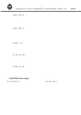 6
ครูเสวตรโรงเรียนอุทกวิทยาคม กลุ่มสาระการเรียนรู้คณิตศาสตร์ วิชาคณิตศาสตร์เพิ่มเติม ปีการศึกษา 2557
13) 2
6 13 6x x 
14) 2
8 10 3x x 
15) 2
12 6x x 
16) 2
12 3 15x x 
17) 2
18 3 10x x 
โดยวิธีทาให้เป็นกาลังสองสมบูรณ์
18) 2
2 10 5x x  = 19) 2
2 5 3x x  =
 