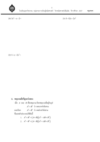 7
ครูเสวตรโรงเรียนอุทกวิทยาคม กลุ่มสาระการเรียนรู้คณิตศาสตร์ วิชาคณิตศาสตร์เพิ่มเติม ปีการศึกษา 2557
20) 2
3 2x x  = 21) 2
3 12 2x x 
22) 2
1 2x x  =
2. พหุนามดีกรีสูงกว่าสอง
เมื่อ A และ B เป็นพหุนามเรียกพหุนามที่อยู่ในรูป
3 3
A B ว่า ผลบวกกาลังสาม
และเรียก 3 3
A B ว่า ผลต่างกาลังสาม
ซึ่งแยกตัวประกอบได้ดังนี้
1.   3 3 2 2
A B A B A AB B    
2.   3 3 2 2
A B A B A AB B    
 