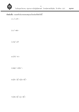 8
ครูเสวตรโรงเรียนอุทกวิทยาคม กลุ่มสาระการเรียนรู้คณิตศาสตร์ วิชาคณิตศาสตร์เพิ่มเติม ปีการศึกษา 2557
ตัวอย่างที่ 6 จงแยกตัวประกอบของพหุนามในแต่ละข้อต่อไปนี้
1) 3
27x  =
2) 3
64x  =
3) 3
8 27x 
4) 3
27 8x  =
5) 3 3
64 125y x =
6)    
3 3
5 2 2 5x x   =
7)    
3 3
4 1 4x x   =
 