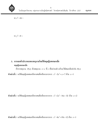 9
ครูเสวตรโรงเรียนอุทกวิทยาคม กลุ่มสาระการเรียนรู้คณิตศาสตร์ วิชาคณิตศาสตร์เพิ่มเติม ปีการศึกษา 2557
8) 4
16x  =
9) 4
9y  =
3. การแยกตัวประกอบของพหุนามโดยใช้ทฤษฎีบทเศษเหลือ
ทฤษฎีบทเศษเหลือ
ถ้าหารพหุนาม ( )P x ด้วยพหุนาม x c ที่ c เป็นค่าคงตัว แล้วจะได้เศษเหลือเท่ากับ ( )P c
ตัวอย่างที่ 1 จงใช้ทฤษฎีบทเศษเหลือหาเศษที่เหลือจากการหาร 3 2
5 7x x x   ด้วย 1x 
ตัวอย่างที่ 2 จงใช้ทฤษฎีบทเศษเหลือหาเศษที่เหลือจากการหาร 3 2
2 16 32x x x   ด้วย 2x 
ตัวอย่างที่ 3 จงใช้ทฤษฎีบทเศษเหลือหาเศษที่เหลือจากการหาร 3 2
8 19 12x x x   ด้วย 1x 
 