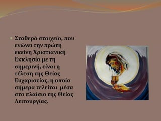  Σταθερό στοιχείο, που 
ενώνει την πρώτη 
εκείνη Χριστιανική 
Εκκλησία με τη 
σημερινή, είναι η 
τέλεση της Θείας 
Ευχαριστίας, η οποία 
σήμερα τελείται μέσα 
στο πλαίσιο της Θείας 
Λειτουργίας. 
 