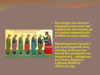  Η ενότητα των πιστών 
σφυρηλατείται από την 
ειρήνη και την αγάπη, με 
τις οποίες παρακαλούν 
το Θεό να τους ενώσει. 
 Προσεύχονται όχι μόνο 
για τους παρόντες στη 
σύναξη, αλλά και για 
όσους δεν μπόρεσαν να 
παραστούν , ακόμη και 
για όσους δείχνουν 
εχθρική διάθεση 
απέναντι της. 
 