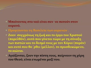  Μπαίνοντας στο ναό είναι σαν να πατούν στον 
ουρανό. 
 Προγεύονται τη Βασιλεία των ουρανών . 
 Ζουν συγχρόνως τη ζωή και το έργο του Χριστού 
(παρελθόν), αυτό που γίνεται τώρα με τη σύναξη 
των πιστών και το δεσμό τους με τον Κύριο (παρόν) 
και αυτό που θα 'ρθει (μέλλον), το προσδοκώμενο, 
το αιώνιο. 
 Αγιάζονται, ζουν την πίστη τους, παίρνουν τη χάρη 
του Θεού, είναι ενωμένοι μαζί του. 
 