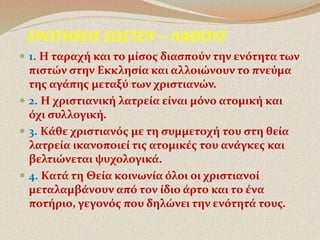 . ΕΡΩΤΗΣΕΙΣ ΣΩΣΤΟΥ – ΛΑΘΟΥΣ 
 1. Η ταραχή και το μίσος διασπούν την ενότητα των 
πιστών στην Εκκλησία και αλλοιώνουν το πνεύμα 
της αγάπης μεταξύ των χριστιανών. 
 2. Η χριστιανική λατρεία είναι μόνο ατομική και 
όχι συλλογική. 
 3. Κάθε χριστιανός με τη συμμετοχή του στη θεία 
λατρεία ικανοποιεί τις ατομικές του ανάγκες και 
βελτιώνεται ψυχολογικά. 
 4. Κατά τη Θεία κοινωνία όλοι οι χριστιανοί 
μεταλαμβάνουν από τον ίδιο άρτο και το ένα 
ποτήριο, γεγονός που δηλώνει την ενότητά τους. 
 