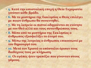  5. Κατά την αποστολική εποχή η Θεία Ευχαριστία 
γινόταν κάθε βράδυ. 
 6. Με τα μυστήρια της Εκκλησίας ο Θεός επιλέγει 
με ποιον άνθρωπο θα συναντηθεί. 
 7. Με τη λατρεία οι πιστοί οδηγούνται σε ενότητα 
με τον Θεό αλλά και τους συνανθρώπους τους. 
 8. Μέσα από τα μυστήρια της Εκκλησίας ο 
άνθρωπος εξασφαλίζει το άτομό του. 
 9. Μέσω της λατρείας ο άνθρωπος επικοινωνεί με 
τον δημιουργό του. 
 10. Μετά τον Χριστό οι απόστολοι όρισαν τους 
διαδόχους τους με κλήρωση. 
 11. Οι αγάπες ήταν τραπέζια που γίνονταν στους 
γάμους. 
 