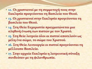  12. Οι χριστιανοί με τη συμμετοχή τους στην 
Εκκλησία προγεύονται τη Βασιλεία του Θεού. 
 13. Οι χριστιανοί στην Εκκλησία προγεύονται τη 
βασιλεία του Θεού. 
 14. Στη Θεία Ευχαριστία πραγματώνεται μια 
αληθινή ένωση των πιστών με τον Χριστό. 
 15. Στη θεία λατρεία όλοι οι πιστοί αποτελούν ως 
μέλη ένα σώμα, το σώμα του Χριστού. 
 16. Στη Θεία Λειτουργία οι πιστοί προγεύονται τη 
μέλλουσα Βασιλεία. 
 17. Στην αρχαία Εκκλησία η λατρευτική σύναξη 
συνδεόταν με τη φιλανθρωπία. 
 