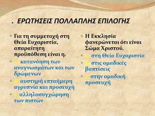 2. ΕΡΩΤΗΣΕΙΣ ΠΟΛΛΑΠΛΗΣ ΕΠΙΛΟΓΗΣ 
 Για τη συμμετοχή στη 
Θεία Ευχαριστία, 
απαραίτητη 
προϋπόθεση είναι η. 
 α. κατανόηση των 
αναγνωσμάτων και των 
δρώμενων 
 β. αυστηρή επταήμερη 
αγρυπνία και προσευχή 
 γ. αλληλοσυγχώρηση 
των πιστών 
 Η Εκκλησία 
φανερώνεται ότι είναι 
Σώμα Χριστού. 
 α. στη Θεία Ευχαριστία 
 β. στις ομαδικές 
βαπτίσεις 
 γ. στην ομαδική 
προσευχή 
 