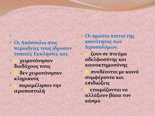  
 Οι Απόστολοι στις 
περιοδείες τους ίδρυσαν 
τοπικές Εκκλησίες και. 
 α. χειροτόνησαν 
διαδόχους τους 
 β. δεν χειροτόνησαν 
κληρικούς 
 γ. παραμέλησαν την 
ιεραποστολή 
 Οι πρώτοι πιστοί της 
κοινότητας των 
Ιεροσολύμων. 
 α. ζουν σε πνεύμα 
αδελφοσύνης και 
κοινοκτημοσύνης 
 β. συνδέονται με κοινά 
συμφέροντα και 
επιδιώξεις 
 γ. ετοιμάζονται να 
αλλάξουν βίαια τον 
κόσμο 
