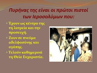 Πυρήνας της είναι οι πρώτοι πιστοί 
των Ιεροσολύμων που: 
 Έχουν ως κέντρο της 
τη λατρεία και την 
προσευχή. 
 Ζουν σε πνεύμα 
αδελφοσύνης και 
αγάπης. 
 Τελούν καθημερινά 
τη Θεία Ευχαριστία. 
 