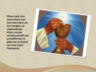 Όλους εμάς που 
κοινωνούμε από 
έναν άγιο άρτο και 
ένα ποτήριο, σε 
παρακαλούμε 
Κύριε, να μας 
ενώσεις μεταξύ μας 
μεταδίδοντας τη 
χάρη και τη δωρεά 
του ενός Αγίου 
Πνεύματος. 
 