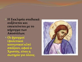  Η Εκκλησία σταδιακά 
αυξάνεται και 
επεκτείνεται με το 
κήρυγμα των 
Αποστόλων. 
 Οι φραγμοί 
(φυλετικοί 
κοινωνικοί κλπ) 
σπάζουν, αφού ο 
Χριστός, είναι η 
σωτηρία για όλους. 
 