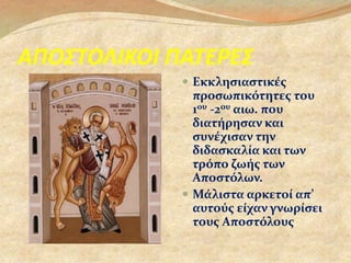 ΑΠΟΣΤΟΛΙΚΟΙ ΠΑΤΕΡΕΣ 
 Εκκλησιαστικές 
προσωπικότητες του 
1ου -2ου αιω. που 
διατήρησαν και 
συνέχισαν την 
διδασκαλία και των 
τρόπο ζωής των 
Αποστόλων. 
 Μάλιστα αρκετοί απ’ 
αυτούς είχαν γνωρίσει 
τους Αποστόλους. 
 