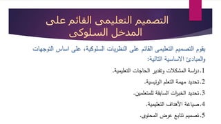 يقوم التصميم التعليمى القائم على النظريات السلوكية، على اساس التوجهات 
والمبادئ الاساسية التالية: 
1.د ا رسة المشكلات وتقدير الحاجات التعليمية. 
2.تحديد مهمة التعلم الرئيسية. 
3.تحديد الخب ا رت السابقة للمتعلمين. 
4.صياية الأهداف التعليمية. 
5.تصميم تتابع عرض المحتوى. 
 