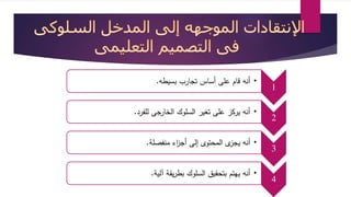 1 • أنه قام على أساس تجارب بسيطه. 
2 • أنه يركز على تغير السلوك الخارجى للفرد. 
3 • أنه يجزى المحتوى إلى أج ا زء منفصلة. 
4 • أنه يهتم بتحقيق السلوك بطريقة آلية. 
 