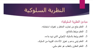 مبادئ النظرية السلوكية: 
1. التعلم ينتج من تجارب المتعلم و تغي ا رت استجابته. 
2. التعلم مرتبط بالنتائج. 
3. التعلم يرتبط بالسلوك الإج ا رئي الذي نريد بناءه. 
4. التعلم يُبنى بدعم و تعزيز الأداءات القريبة من السلوك. 
5. التعلم المقترن بالعقاب هو تعلم سلبي. 
 