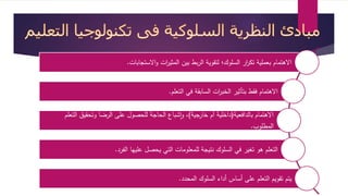 الاهتمام بعملية تك ا رر السلوك؛ لتقوية الربط بين المثي ا رت والاستجابات. 
الاهتمام فقط بتأثير الخب ا رت السابقة في التعلم. 
الاهتمام بالدافعية)داخلية أم خارجية(، واشباع الحاجة للحصول على الرضا وتحقيق التعلم 
المطلوب. 
التعلم هو تغير في السلوك نتيجة للمعلومات التي يحصل عليها الفرد. 
يتم تقويم التعلم على أساس أداء السلوك المحدد. 
 