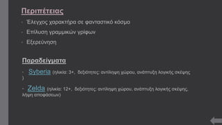Περιπέτειας 
• Έλεγχος χαρακτήρα σε φανταστικό κόσμο 
• Επίλυση γραμμικών γρίφων 
• Εξερεύνηση 
Παραδείγματα 
• Syberia (ηλικία: 3+, δεξιότητες: αντίληψη χώρου, ανάπτυξη λογικής σκέψης 
) 
• Zelda (ηλικία: 12+, δεξιότητες: αντίληψη χώρου, ανάπτυξη λογικής σκέψης, 
λήψη αποφάσεων) 
 