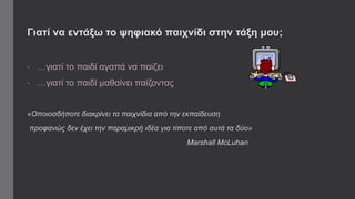 Γιατί να εντάξω το ψηφιακό παιχνίδι στην τάξη μου; 
• …γιατί το παιδί αγαπά να παίζει 
• …γιατί το παιδί μαθαίνει παίζοντας 
«Οποιοσδήποτε διακρίνει τα παιχνίδια από την εκπαίδευση 
προφανώς δεν έχει την παραμικρή ιδέα για τίποτε από αυτά τα δύο» 
Marshall McLuhan 
 