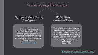 Το ψηφιακό παιχνίδι εντάσσεται: 
Ως εργαλείο διασκέδασης 
& κινήτρων 
Ως δυναμικό 
εργαλείο μάθησης 
(Κουτρομάνος & Νικολουπούλου, 2009) 
Το κίνητρο για μάθηση 
πολλαπλασιάζεται μέσα από τα 
ποικίλα χαρακτηριστικά των 
ψηφιακών παιχνιδιών, όπως η 
οπτικοποίηση , ο πειραματισμός, 
η δημιουργικότητα 
(Μαυρουδή, 2014) 
Ένα προσεκτικά σχεδιασμένο 
παιχνίδι μπορεί να καταφέρει να 
παρουσιάσει πλαίσια πολύ οικεία 
με την πραγματική ζωή, ώστε οι 
μαθητές να αποκτούν γνώσεις και 
ικανότητες ασυνείδητα και 
αυθόρμητα 
(Gee, 2003) 
 