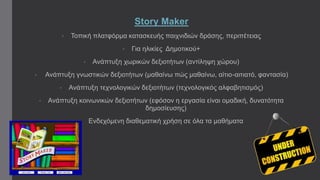 Story Maker 
• Τοπική πλατφόρμα κατασκευής παιχνιδιών δράσης, περιπέτειας 
• Για ηλικίες Δημοτικού+ 
• Ανάπτυξη χωρικών δεξιοτήτων (αντίληψη χώρου) 
• Ανάπτυξη γνωστικών δεξιοτήτων (μαθαίνω πώς μαθαίνω, αίτιο-αιτιατό, φαντασία) 
• Ανάπτυξη τεχνολογικών δεξιοτήτων (τεχνολογικός αλφαβητισμός) 
• Ανάπτυξη κοινωνικών δεξιοτήτων (εφόσον η εργασία είναι ομαδική, δυνατότητα 
δημοσίευσης) 
• Ενδεχόμενη διαθεματική χρήση σε όλα τα μαθήματα 
 