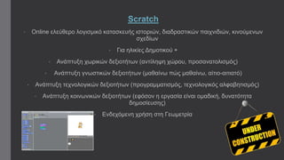 Scratch 
• Online ελεύθερο λογισμικό κατασκευής ιστοριών, διαδραστικών παιχνιδιών, κινούμενων 
σχεδίων 
• Για ηλικίες Δημοτικού + 
• Ανάπτυξη χωρικών δεξιοτήτων (αντίληψη χώρου, προσανατολισμός) 
• Ανάπτυξη γνωστικών δεξιοτήτων (μαθαίνω πώς μαθαίνω, αίτιο-αιτιατό) 
• Ανάπτυξη τεχνολογικών δεξιοτήτων (προγραμματισμός, τεχνολογικός αλφαβητισμός) 
• Ανάπτυξη κοινωνικών δεξιοτήτων (εφόσον η εργασία είναι ομαδική, δυνατότητα 
δημοσίευσης) 
• Ενδεχόμενη χρήση στη Γεωμετρία 
 