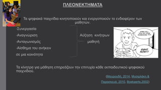 ΠΛΕΟΝΕΚΤΗΜΑΤΑ 
Τα ψηφιακά παιχνίδια κινητοποιούν και ενεργοποιούν το ενδιαφέρον των 
μαθητών. 
•Συνεργασία 
•Αναγνώριση Αύξηση κινήτρων 
•Ανταγωνισμός μαθητή 
•Αίσθημα του ανήκειν 
σε μια κοινότητα 
Τα κίνητρα για μάθηση επηρεάζουν την επιτυχία κάθε εκπαιδευτικού ψηφιακού 
παιχνιδιού. 
(Μαυρουδή, 2014, Μυσιρλάκη & 
Παρασκευά, 2010, Boekaerts,2002) 
 