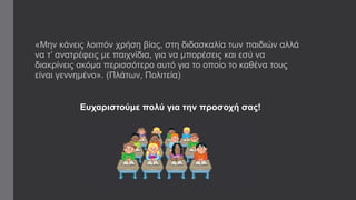 «Μην κάνεις λοιπόν χρήση βίας, στη διδασκαλία των παιδιών αλλά 
να τ’ ανατρέφεις με παιχνίδια, για να μπορέσεις και εσύ να 
διακρίνεις ακόμα περισσότερο αυτό για το οποίο το καθένα τους 
είναι γεννημένο». (Πλάτων, Πολιτεία) 
Ευχαριστούμε πολύ για την προσοχή σας! 
