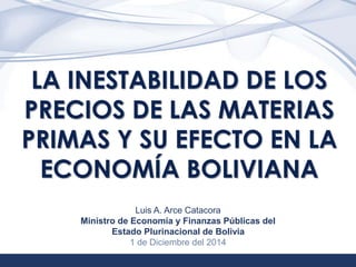 1 
LA INESTABILIDAD DE LOS 
PRECIOS DE LAS MATERIAS 
PRIMAS Y SU EFECTO EN LA 
ECONOMÍA BOLIVIANA 
Luis A. Arce Catacora 
Ministro de Economía y Finanzas Públicas del 
Estado Plurinacional de Bolivia 
1 de Diciembre del 2014 
 
