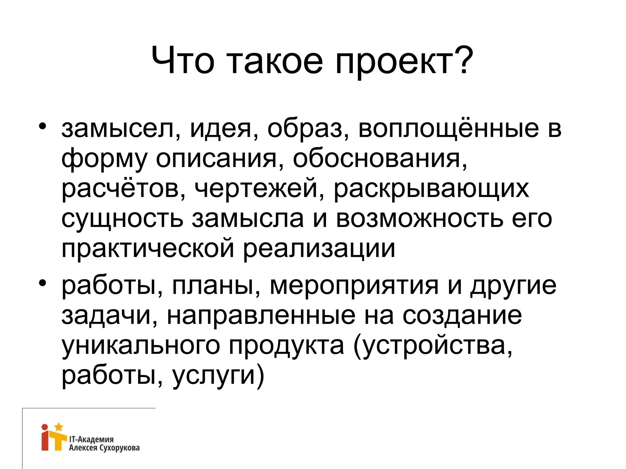 12 
Что такое проект? 
• замысел, идея, образ, воплощённые в 
форму описания, обоснования, 
расчётов, чертежей, раскрывающих 
сущность замысла и возможность его 
практической реализации 
• работы, планы, мероприятия и другие 
задачи, направленные на создание 
уникального продукта (устройства, 
работы, услуги) 
 