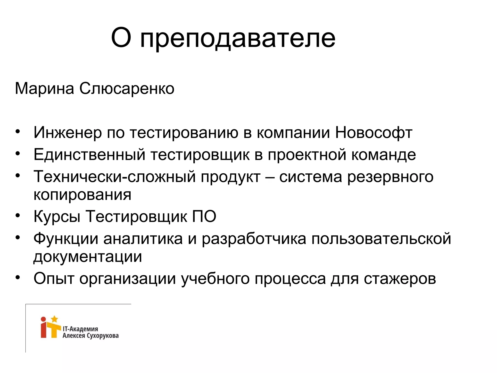 О преподавателе 
Марина Слюсаренко 
• Инженер по тестированию в компании Новософт 
• Единственный тестировщик в проектной команде 
• Технически-сложный продукт – система резервного 
копирования 
• Курсы Тестировщик ПО 
• Функции аналитика и разработчика пользовательской 
документации 
• Опыт организации учебного процесса для стажеров 
 