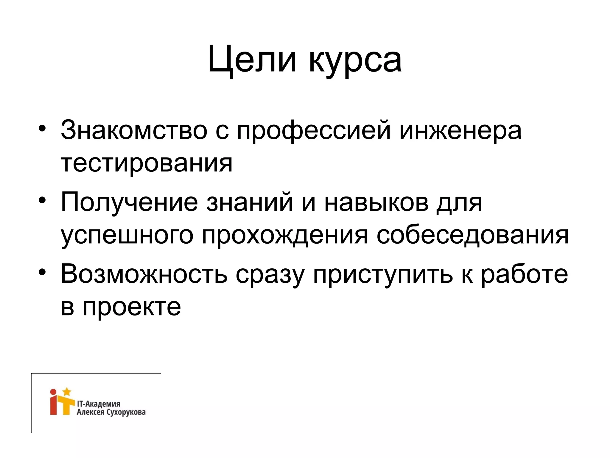 Цели курса 
• Знакомство с профессией инженера 
тестирования 
• Получение знаний и навыков для 
успешного прохождения собеседования 
• Возможность сразу приступить к работе 
в проекте 
 