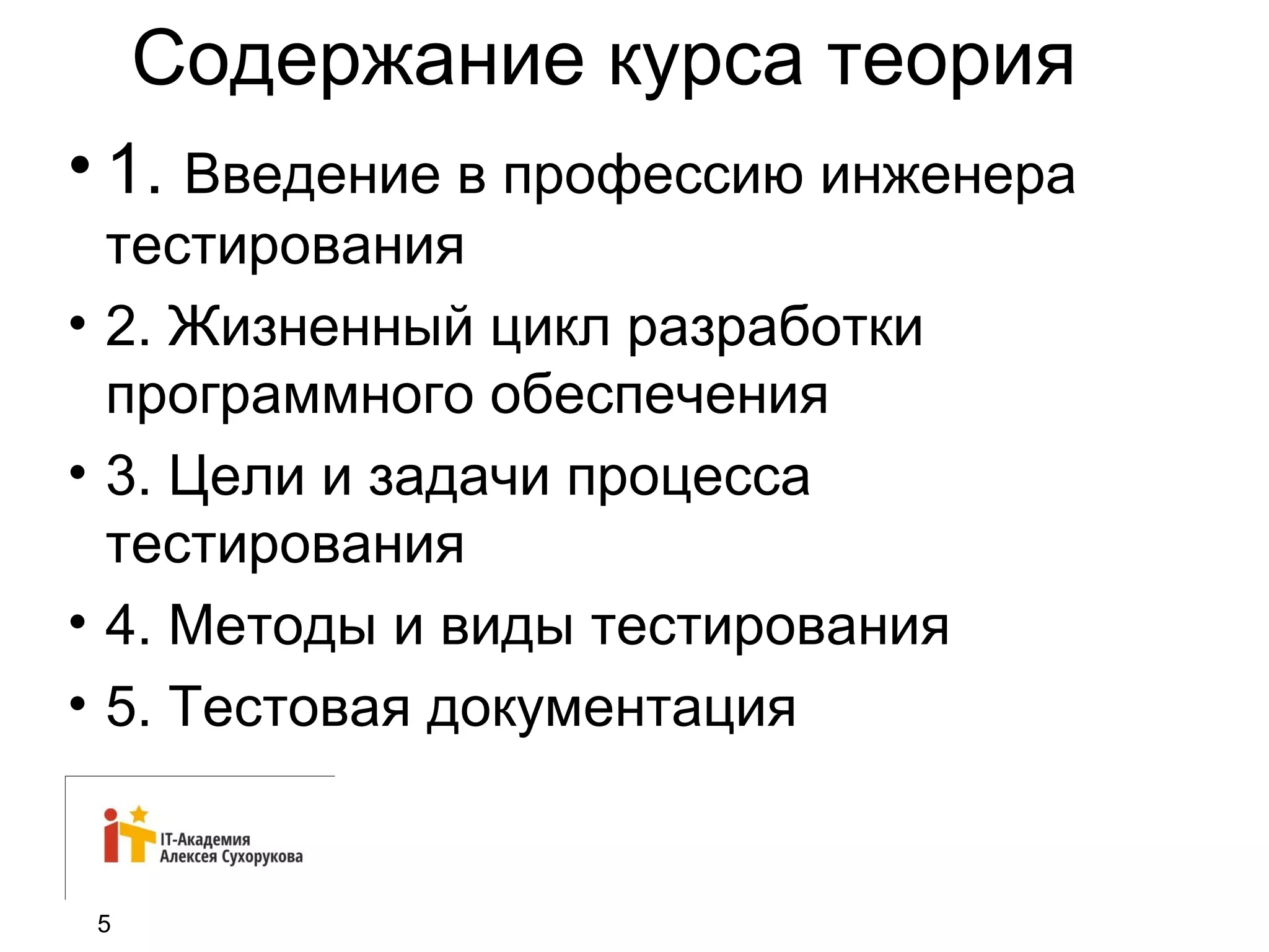 Содержание курса теория 
• 1. Введение в профессию инженера 
тестирования 
• 2. Жизненный цикл разработки 
программного обеспечения 
• 3. Цели и задачи процесса 
тестирования 
• 4. Методы и виды тестирования 
• 5. Тестовая документация 
5 
 