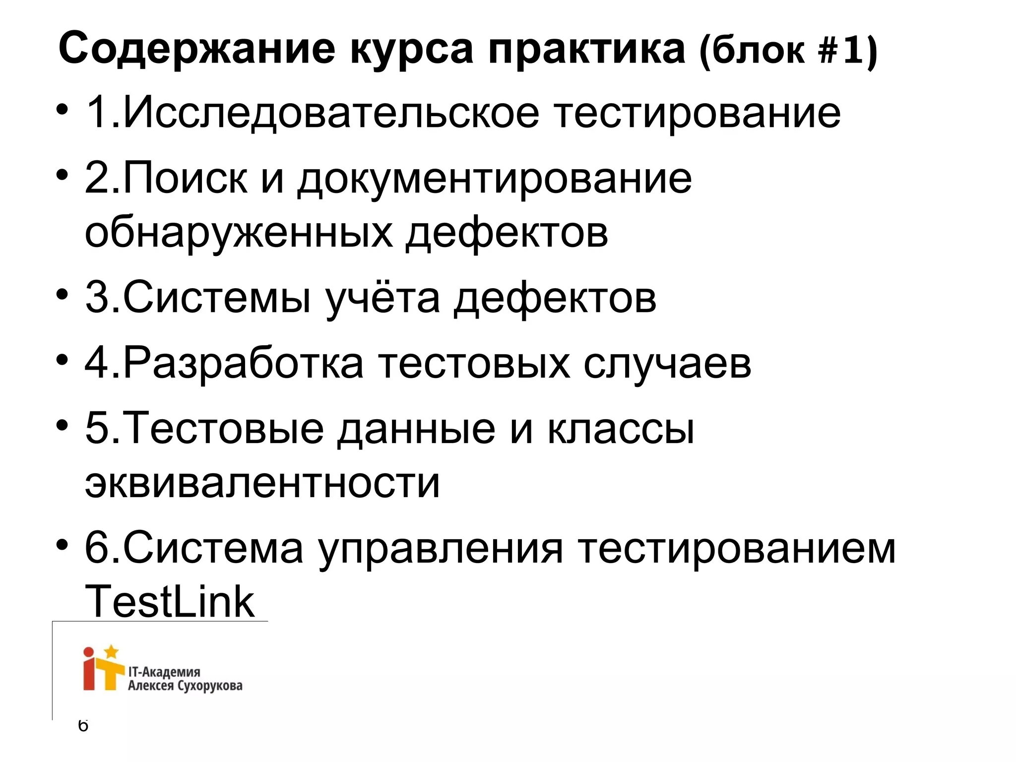 Содержание курса практика (блок #1) 
• 1.Исследовательское тестирование 
• 2.Поиск и документирование 
обнаруженных дефектов 
• 3.Системы учёта дефектов 
• 4.Разработка тестовых случаев 
• 5.Тестовые данные и классы 
эквивалентности 
• 6.Система управления тестированием 
TestLink 
6 
 