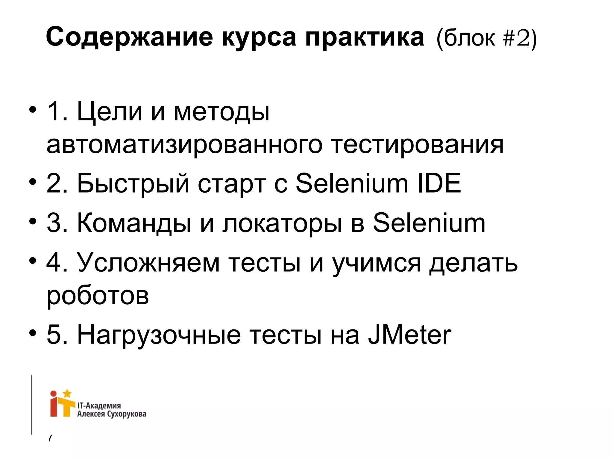 Содержание курса практика (блок #2) 
• 1. Цели и методы 
автоматизированного тестирования 
• 2. Быстрый старт с Selenium IDE 
• 3. Команды и локаторы в Selenium 
• 4. Усложняем тесты и учимся делать 
роботов 
• 5. Нагрузочные тесты на JMeter 
7 
 