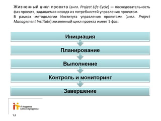 Жизненный цикл проекта (англ. Project Life Cycle) — последовательность 
фаз проекта, задаваемая исходя из потребностей управления проектом. 
В рамках методологии Института управления проектами (англ. Project 
Management Institute) жизненный цикл проекта имеет 5 фаз: 
13 
 
