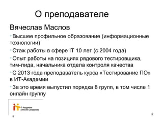О преподавателе 
Вячеслав Маслов 
Высшее профильное образование (информационные 
технологии) 
Стаж работы в сфере IT 10 лет (с 2004 года) 
Опыт работы на позициях рядового тестировщика, 
тим-лида, начальника отдела контроля качества 
С 2013 года преподаватель курса «Тестирование ПО» 
в ИТ-Академии 
За это время выпустил порядка 8 групп, в том числе 1 
онлайн группу 
2 2 
 